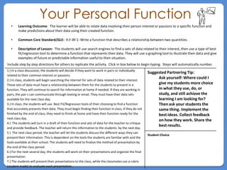 Your Personal Function
   •    Learning Outcome: The learner will be able to relate data involving their person interest or passions to a specific function and
        make predictions about their data using their created function.

   •    Common Core Standard/GLE: H.F-BF.1: Write a function that describes a relationship between two quantities.

   •    Description of Lesson: The students will use search engines to find a sets of data related to their interest, then use a type of best
        fit/regression tool to determine a function that represents their data. They will use a graphing tool to illustrate their data and give
        examples of future or predictable information useful to their situation.
Include step by step directions for others to replicate the activity. Click in box below to begin typing. Steps will automatically number.
1.) In a class discussion, the students will decide if they want to work in pairs or individually
                                                                                                       Suggested Partnering Tip:
related to their common interest or passions.
2.) In class, students will begin searching the internet for sets of data related to their interest.
                                                                                                            Ask yourself: Where could I
These sets of data must have a relationship between them for the students to present in a                   give my students more choice
function. They will continue to search for information at home if needed. If they are working in            in what they use, do, or
pairs, the pair s can communicate through texting or email. They must have their data sets                  study, and still achieve the
available for the next class day.                                                                           learning I am looking for?
3.) In class, the students will use Best Fit/Regression tools of their choosing to find a function          Then ask your students the
that accurately presents their data. They must begin finding their function in class, if they do not        same thing. Implement the
finished by the end of class, they need to finish at home and have their function ready for the             best ideas. Collect feedback
next class day.
                                                                                                            on how they work. Share the
4.) The students will turn in a draft of their function and sets of data for the teacher to critique
                                                                                                            best results.
and provide feedback. The teacher will return this information to the students by the next day.
5.) The next class period, the teacher will let the students discuss the different ways they can
                                                                                                       Student Choice
present their information. This is dependent on the tools the students are familiar with and the
tools available at their school. The students will need to finalize the method of presentation by
the end of the class period.
6.) For the next several day, the students will work on their presentations and organize the final
presentation.
7.) The students will present their presentations to the class, while the classmates use a rubric
(student made) to evaluate each presentation.
 