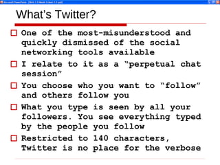 What’s Twitter? One of the most-misunderstood and quickly dismissed of the social networking tools available I relate to it as a “perpetual chat session” You choose who you want to “follow” and others follow you What you type is seen by all your followers. You see everything typed by the people you follow Restricted to 140 characters, Twitter is no place for the verbose 