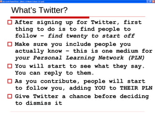 What’s Twitter? After signing up for Twitter, first thing to do is to find people to follow –  find twenty to start off Make sure you include people you actually know – this is one medium for  your Personal Learning Network (PLN) You will start to see what they say. You can reply to them. As you contribute, people will start to follow you, adding YOU to THEIR PLN Give Twitter a chance before deciding to dismiss it  