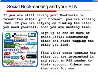Social Bookmarking and your PLN If you are still saving your Bookmarks or Favourites within your browser, you are wasting them. If you are relying on finding the sites you need yourself, then you are wasting time. Sign up to one or more of these Social Bookmarking sites and start tagging the sites you find. Find other users tagging the sites you are interested in and setup an RSS reader to their account. Others can then work for you! 