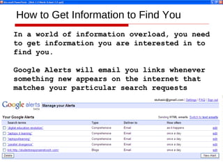 How to Get Information to Find You In a world of information overload, you need  to get information you are interested in to find you. Google Alerts will email you links whenever  something new appears on the internet that matches your particular search requests 