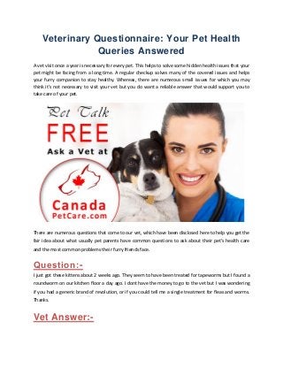 Veterinary Questionnaire: Your Pet Health Queries Answered 
A vet visit once a year is necessary for every pet. This helps to solve some hidden health issues that your pet might be facing from a long time. A regular checkup solves many of the covered issues and helps your furry companion to stay healthy. Whereas, there are numerous small issues for which you may think it’s not necessary to visit your vet but you do want a reliable answer that would support you to take care of your pet. 
There are numerous questions that come to our vet, which have been disclosed here to help you get the fair idea about what usually pet parents have common questions to ask about their pet’s health care and the most common problems their furry friends face. 
Question:- 
I just got these kittens about 2 weeks ago. They seem to have been treated for tapeworms but I found a roundworm on our kitchen floor a day ago. I dont have the money to go to the vet but I was wondering if you had a generic brand of revolution, or if you could tell me a single treatment for fleas and worms. Thanks. 
Vet Answer:-  