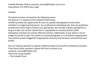 LinkedIn Member Photos customer_service@linkedin.com to me  show details 3:57 PM (2 hours ago)  LinkedIn The photo has been removed for the following reason: The picture is in violation of the LinkedIn Photo Policy. LinkedIn provides the opportunity for users to upload a photograph to assist other members in recognizing that person. As a professional networking site, there are guidelines to determine which types of photos are appropriate. We consider a photo appropriate as long as it does not contain content that is copyrighted or unauthorized for public distribution and does not contain offensive content. Additionally, if your photo is not an image of yourself or does not contain an actual photograph, it is considered inappropriate. Your photo has been flagged for inappropriate elements and has been removed from your profile. You are certainly welcome to upload a different photo of yourself to remedy this situation. If you have further questions, please feel free to contact us at customer_service@linkedin.com.  Thanks for using LinkedIn! -- The LinkedIn Team 