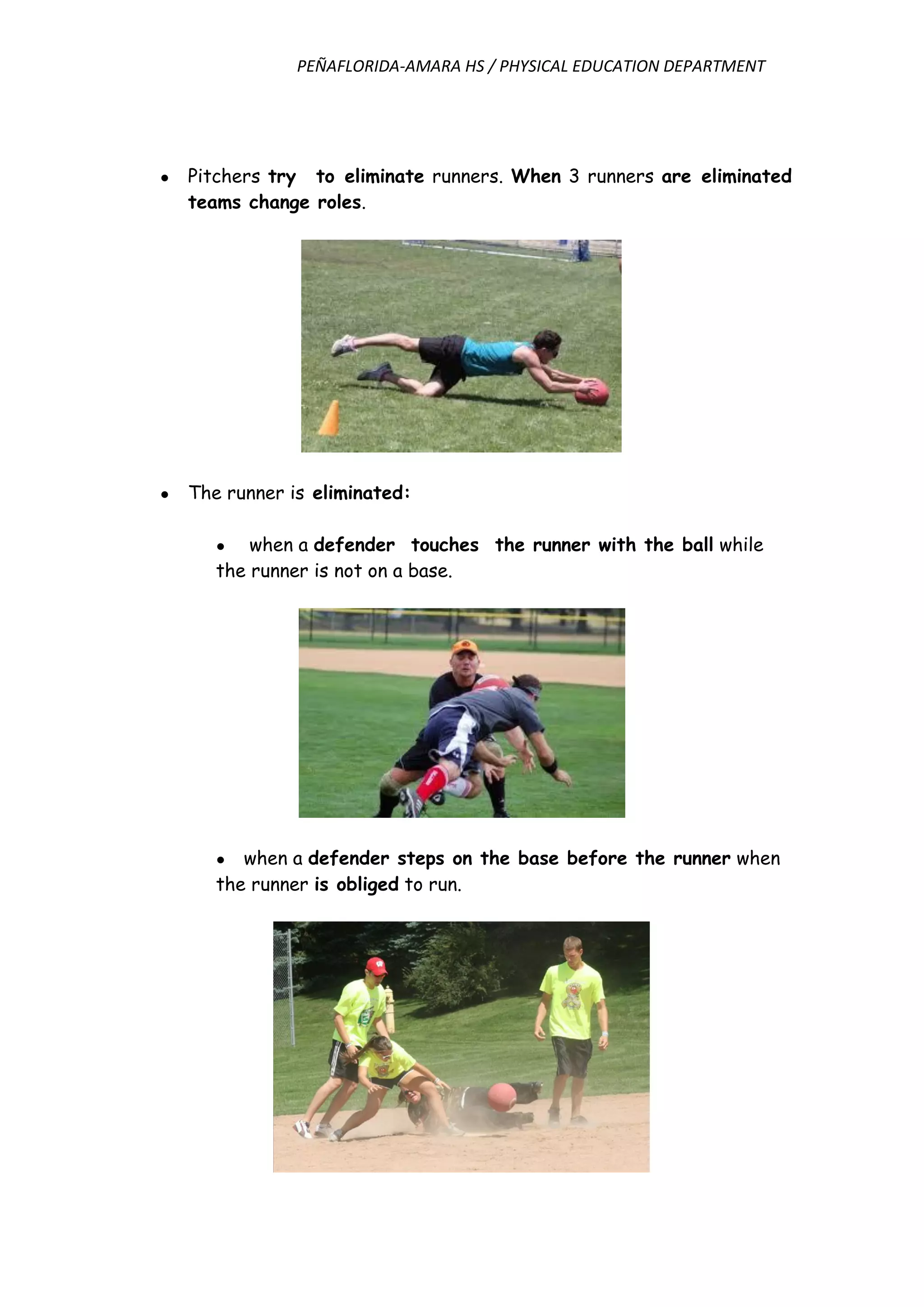 PEÑAFLORIDA-AMARA HS / PHYSICAL EDUCATION DEPARTMENT
● Pitchers try to eliminate runners. When 3 runners are eliminated
teams change roles.
● The runner is eliminated:
● when a defender touches the runner with the ball while
the runner is not on a base.
● when a defender steps on the base before the runner when
the runner is obliged to run.
 