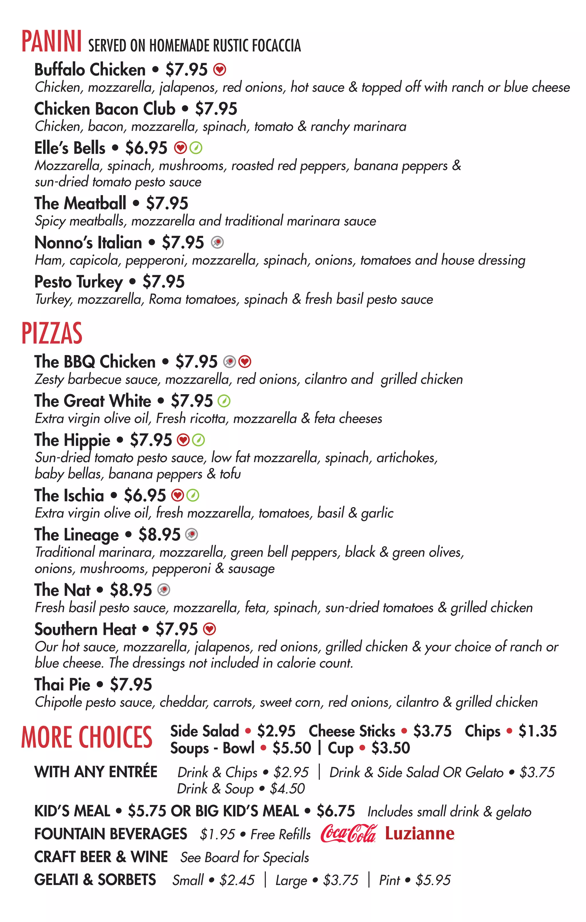 WITH ANY ENTRÉE Drink & Chips • $2.95 | Drink & Side Salad OR Gelato • $3.75
Drink & Soup • $4.50
KID’S MEAL • $5.75 OR BIG KID’S MEAL • $6.75 Includes small drink & gelato
FOUNTAIN BEVERAGES $1.95 • Free Refills
CRAFT BEER & WINE See Board for Specials
GELATI & SORBETS Small • $2.45 | Large • $3.75 | Pint • $5.95
CREATE YOUR OWN
CHOOSE YOUR ENTRÉE
10” Pizza, Panini or Bread Bowl Salad • $6.95
PICK YOUR DOUGH
Classic White • Wheat • Gluten Free (Available for Pizza Only - add $2.50)
EXPRESS YOURSELF WITH OUR SELECTION OF FRESH
HOMEMADE SAUCES
Basil Pesto*
Extra Virgin Olive Oil
Our Hot Sauce
Ranchy Marinara*
Spicy Thai
Sun-dried Tomato Pesto*
Traditional Marinara
Zesty Barbecue
ALL NATURAL CHEESES (ONE INCLUDED - $1 EACH ADDITONAL)
Cheddar
Feta
Gorgonzola
Fresh Mozzarella
Low Fat Mozzarella
Shredded Mozzarella
Parmesan
Ricotta
Vegan Cheese
VEGETABLES (UNLIMITED)
Artichoke Hearts
Banana Peppers
Basil
Black Olives
Broccoli
Carrots
Cilantro
Corn
Dried Cranberries
Garlic
Green Bell Peppers
Green Olives
Jalapenos
Mushrooms
Onions
Oregano
Pecans
Pineapple
Red Onions
Roasted Red Peppers
Romaine
Roma Tomatoes
Spinach
Sun-dried Tomatoes
Tomatoes
PREMIUM TOPPINGS ($1 EACH)
Anchovies
Bacon
Capicola
Chicken
Ham
Italian Sausage
Meatball*
Pepperoni
Tofu
Turkey
SALAD DRESSINGS
Bleu Cheese
Caesar
Honey Mustard
House
(Secret Balsamic Vinaigrette)
Light Italian
Ranch or Light Ranch
OR TRY A FAVORITE
BREAD BOWL SALADS
Served in a classic white or whole wheat bread bowl with a side of dressing and a sauce for dipping.
Caesar Salad • $6.95
Romaine lettuce, parmesan cheese, homemade croutons & Caesar dressing.
Add chicken for an additional $1
Caprese Salad • $6.95
Spinach, fresh mozzarella, basil, garlic and extra virgin olive oil drizzled on top –
with house dressing.
Spinach Gorgonzola Salad • $6.95
Spinach topped with dried cranberries, gorgonzola, bacon & pecans with our house dressing.
PANINI SERVED ON HOMEMADE RUSTIC FOCACCIA
Buffalo Chicken • $7.95
Chicken, mozzarella, jalapenos, red onions, hot sauce & topped off with ranch or blue cheese
Chicken Bacon Club • $7.95
Chicken, bacon, mozzarella, spinach, tomato & ranchy marinara
Elle’s Bells • $6.95
Mozzarella, spinach, mushrooms, roasted red peppers, banana peppers &
sun-dried tomato pesto sauce
The Meatball • $7.95
Spicy meatballs, mozzarella and traditional marinara sauce
Nonno’s Italian • $7.95
Ham, capicola, pepperoni, mozzarella, spinach, onions, tomatoes and house dressing
Pesto Turkey • $7.95
Turkey, mozzarella, Roma tomatoes, spinach & fresh basil pesto sauce
PIZZAS
The BBQ Chicken • $7.95
Zesty barbecue sauce, mozzarella, red onions, cilantro and grilled chicken
The Great White • $7.95
Extra virgin olive oil, Fresh ricotta, mozzarella & feta cheeses
The Hippie • $7.95
Sun-dried tomato pesto sauce, low fat mozzarella, spinach, artichokes,
baby bellas, banana peppers & tofu
The Ischia • $6.95
Extra virgin olive oil, fresh mozzarella, tomatoes, basil & garlic
The Lineage • $8.95
Traditional marinara, mozzarella, green bell peppers, black & green olives,
onions, mushrooms, pepperoni & sausage
The Nat • $8.95
Fresh basil pesto sauce, mozzarella, feta, spinach, sun-dried tomatoes & grilled chicken
Southern Heat • $7.95
Our hot sauce, mozzarella, jalapenos, red onions, grilled chicken & your choice of ranch or
blue cheese. The dressings not included in calorie count.
Thai Pie • $7.95
Chipotle pesto sauce, cheddar, carrots, sweet corn, red onions, cilantro & grilled chicken
MORE CHOICES Side Salad • $2.95 Cheese Sticks • $3.75 Chips • $1.35
Soups - Bowl • $5.50 | Cup • $3.50
In collaboration with the Terrapin Beer Company, we
are proud to present our new Broccoli Beer Cheese
soup. Starting with the freshest ingredients, we add
a splash of Terrapin craft beer, a dash of fresh black
pepper - then simmer for hours. Enjoy it in a bread
bowl or by the cup. Like always, you choose your
toppings and sides. Ask for a sample or try Roasted
Red Pepper & Tomato Basil.
*Contains gluten, dairy or nuts
We have a lot in common with craft brewers. Like
them we focus on quality rather than mass marketing
or mass production. We too are passionate about
using the finest ingredients to deliver the very best
product to our fans.
Look for invitations to YOUR PIE special events ranging
from exclusive craft beer dinners all the way to Tap
Takeovers this year!
If you’re ready to venture past basic pepperoni,
marinara and mozzarella, check our board daily for
unique combinations, staff favorites and more ideas
to tantalize your taste buds. New and limited-time-
only seasonal toppings are always being introduced.
Last fall the harvest brought squash, zucchini and
cauliflower. Rumor has it that eggplant, shrimp and
an alfredo sauce are on the way!
On Friday, March 14, 2014, YOUR PIE fans all
over the Southeast will line up to purchase their
favorite pizza pies (dough, sauce, cheese and
vegetables) for $3.14. Join us as we celebrate
the circle – the pizza - one of the most delicious
circular creations of all time!
PI(E) DAY
3.14.14
SOUP IS IN SEASON
WHY CRAFT BEER?
VENTURE OUT!
 