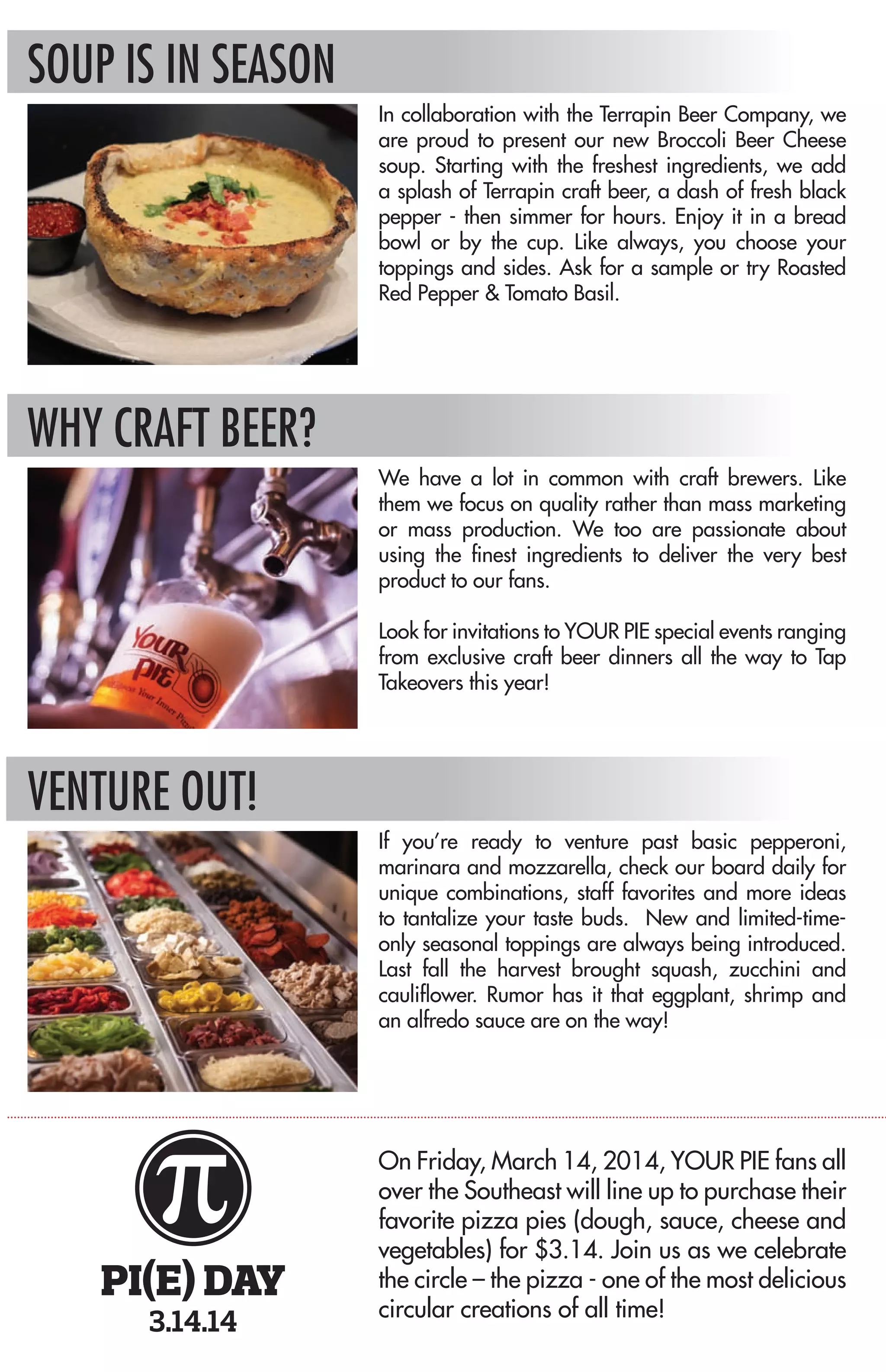 WITH ANY ENTRÉE Drink & Chips • $2.95 | Drink & Side Salad OR Gelato • $3.75
Drink & Soup • $4.50
KID’S MEAL • $5.75 OR BIG KID’S MEAL • $6.75 Includes small drink & gelato
FOUNTAIN BEVERAGES $1.95 • Free Refills
CRAFT BEER & WINE See Board for Specials
GELATI & SORBETS Small • $2.45 | Large • $3.75 | Pint • $5.95
CREATE YOUR OWN
CHOOSE YOUR ENTRÉE
10” Pizza, Panini or Bread Bowl Salad • $6.95
PICK YOUR DOUGH
Classic White • Wheat • Gluten Free (Available for Pizza Only - add $2.50)
EXPRESS YOURSELF WITH OUR SELECTION OF FRESH
HOMEMADE SAUCES
Basil Pesto*
Extra Virgin Olive Oil
Our Hot Sauce
Ranchy Marinara*
Spicy Thai
Sun-dried Tomato Pesto*
Traditional Marinara
Zesty Barbecue
ALL NATURAL CHEESES (ONE INCLUDED - $1 EACH ADDITONAL)
Cheddar
Feta
Gorgonzola
Fresh Mozzarella
Low Fat Mozzarella
Shredded Mozzarella
Parmesan
Ricotta
Vegan Cheese
VEGETABLES (UNLIMITED)
Artichoke Hearts
Banana Peppers
Basil
Black Olives
Broccoli
Carrots
Cilantro
Corn
Dried Cranberries
Garlic
Green Bell Peppers
Green Olives
Jalapenos
Mushrooms
Onions
Oregano
Pecans
Pineapple
Red Onions
Roasted Red Peppers
Romaine
Roma Tomatoes
Spinach
Sun-dried Tomatoes
Tomatoes
PREMIUM TOPPINGS ($1 EACH)
Anchovies
Bacon
Capicola
Chicken
Ham
Italian Sausage
Meatball*
Pepperoni
Tofu
Turkey
SALAD DRESSINGS
Bleu Cheese
Caesar
Honey Mustard
House
(Secret Balsamic Vinaigrette)
Light Italian
Ranch or Light Ranch
OR TRY A FAVORITE
BREAD BOWL SALADS
Served in a classic white or whole wheat bread bowl with a side of dressing and a sauce for dipping.
Caesar Salad • $6.95
Romaine lettuce, parmesan cheese, homemade croutons & Caesar dressing.
Add chicken for an additional $1
Caprese Salad • $6.95
Spinach, fresh mozzarella, basil, garlic and extra virgin olive oil drizzled on top –
with house dressing.
Spinach Gorgonzola Salad • $6.95
Spinach topped with dried cranberries, gorgonzola, bacon & pecans with our house dressing.
PANINI SERVED ON HOMEMADE RUSTIC FOCACCIA
Buffalo Chicken • $7.95
Chicken, mozzarella, jalapenos, red onions, hot sauce & topped off with ranch or blue cheese
Chicken Bacon Club • $7.95
Chicken, bacon, mozzarella, spinach, tomato & ranchy marinara
Elle’s Bells • $6.95
Mozzarella, spinach, mushrooms, roasted red peppers, banana peppers &
sun-dried tomato pesto sauce
The Meatball • $7.95
Spicy meatballs, mozzarella and traditional marinara sauce
Nonno’s Italian • $7.95
Ham, capicola, pepperoni, mozzarella, spinach, onions, tomatoes and house dressing
Pesto Turkey • $7.95
Turkey, mozzarella, Roma tomatoes, spinach & fresh basil pesto sauce
PIZZAS
The BBQ Chicken • $7.95
Zesty barbecue sauce, mozzarella, red onions, cilantro and grilled chicken
The Great White • $7.95
Extra virgin olive oil, Fresh ricotta, mozzarella & feta cheeses
The Hippie • $7.95
Sun-dried tomato pesto sauce, low fat mozzarella, spinach, artichokes,
baby bellas, banana peppers & tofu
The Ischia • $6.95
Extra virgin olive oil, fresh mozzarella, tomatoes, basil & garlic
The Lineage • $8.95
Traditional marinara, mozzarella, green bell peppers, black & green olives,
onions, mushrooms, pepperoni & sausage
The Nat • $8.95
Fresh basil pesto sauce, mozzarella, feta, spinach, sun-dried tomatoes & grilled chicken
Southern Heat • $7.95
Our hot sauce, mozzarella, jalapenos, red onions, grilled chicken & your choice of ranch or
blue cheese. The dressings not included in calorie count.
Thai Pie • $7.95
Chipotle pesto sauce, cheddar, carrots, sweet corn, red onions, cilantro & grilled chicken
MORE CHOICES Side Salad • $2.95 Cheese Sticks • $3.75 Chips • $1.35
Soups - Bowl • $5.50 | Cup • $3.50
In collaboration with the Terrapin Beer Company, we
are proud to present our new Broccoli Beer Cheese
soup. Starting with the freshest ingredients, we add
a splash of Terrapin craft beer, a dash of fresh black
pepper - then simmer for hours. Enjoy it in a bread
bowl or by the cup. Like always, you choose your
toppings and sides. Ask for a sample or try Roasted
Red Pepper & Tomato Basil.
*Contains gluten, dairy or nuts
We have a lot in common with craft brewers. Like
them we focus on quality rather than mass marketing
or mass production. We too are passionate about
using the finest ingredients to deliver the very best
product to our fans.
Look for invitations to YOUR PIE special events ranging
from exclusive craft beer dinners all the way to Tap
Takeovers this year!
If you’re ready to venture past basic pepperoni,
marinara and mozzarella, check our board daily for
unique combinations, staff favorites and more ideas
to tantalize your taste buds. New and limited-time-
only seasonal toppings are always being introduced.
Last fall the harvest brought squash, zucchini and
cauliflower. Rumor has it that eggplant, shrimp and
an alfredo sauce are on the way!
On Friday, March 14, 2014, YOUR PIE fans all
over the Southeast will line up to purchase their
favorite pizza pies (dough, sauce, cheese and
vegetables) for $3.14. Join us as we celebrate
the circle – the pizza - one of the most delicious
circular creations of all time!
PI(E) DAY
3.14.14
SOUP IS IN SEASON
WHY CRAFT BEER?
VENTURE OUT!
 