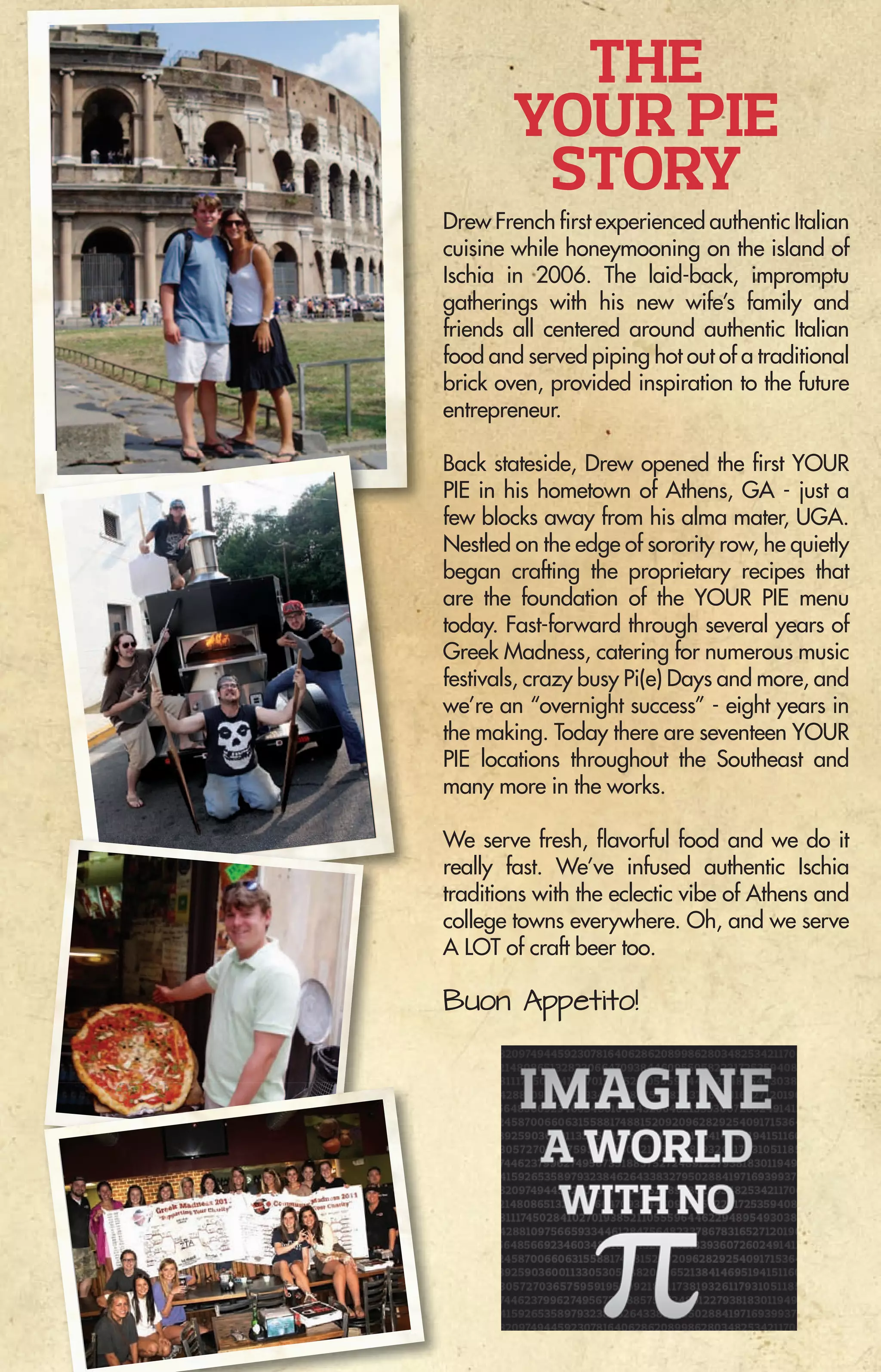 MENU
THE
YOUR PIE
STORY
Drew French first experienced authentic Italian
cuisine while honeymooning on the island of
Ischia in 2006. The laid-back, impromptu
gatherings with his new wife’s family and
friends all centered around authentic Italian
food and served piping hot out of a traditional
brick oven, provided inspiration to the future
entrepreneur.
Back stateside, Drew opened the first YOUR
PIE in his hometown of Athens, GA - just a
few blocks away from his alma mater, UGA.
Nestled on the edge of sorority row, he quietly
began crafting the proprietary recipes that
are the foundation of the YOUR PIE menu
today. Fast-forward through several years of
Greek Madness, catering for numerous music
festivals, crazy busy Pi(e) Days and more, and
we’re an “overnight success” - eight years in
the making. Today there are seventeen YOUR
PIE locations throughout the Southeast and
many more in the works.
We serve fresh, flavorful food and we do it
really fast. We’ve infused authentic Ischia
traditions with the eclectic vibe of Athens and
college towns everywhere. Oh, and we serve
A LOT of craft beer too.
Buon Appetito!
YOUR PIE Fleming Island
(904)375-9771 • CR 220 in Winn Dixie Ctr
YOUR PIE Southside
(904)337-0155 • Tapestry Park on Southside Blvd
VISIT US IN FLORIDA • Fleming Island, Jacksonville, Lighthouse Point & Tampa
GEORGIA • Athens, Columbus, Roswell, Savannah, Statesboro, & Watkinsville
SOUTH CAROLINA • Charleston & Greenville
TENNESSEE • Murfreesboro
Visit www.YourPie.com for Franchising Information
 