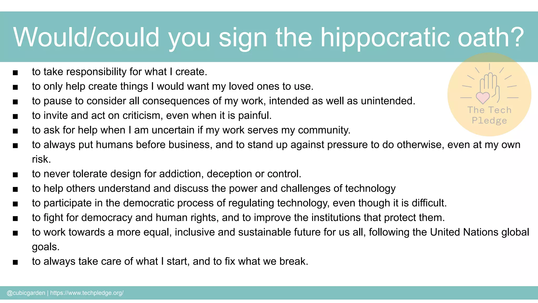 @cubicgarden | https://www.techpledge.org/
Would/could you sign the hippocratic oath?
■ to take responsibility for what I create.
■ to only help create things I would want my loved ones to use.
■ to pause to consider all consequences of my work, intended as well as unintended.
■ to invite and act on criticism, even when it is painful.
■ to ask for help when I am uncertain if my work serves my community.
■ to always put humans before business, and to stand up against pressure to do otherwise, even at my own
risk.
■ to never tolerate design for addiction, deception or control.
■ to help others understand and discuss the power and challenges of technology
■ to participate in the democratic process of regulating technology, even though it is difficult.
■ to fight for democracy and human rights, and to improve the institutions that protect them.
■ to work towards a more equal, inclusive and sustainable future for us all, following the United Nations global
goals.
■ to always take care of what I start, and to fix what we break.
 