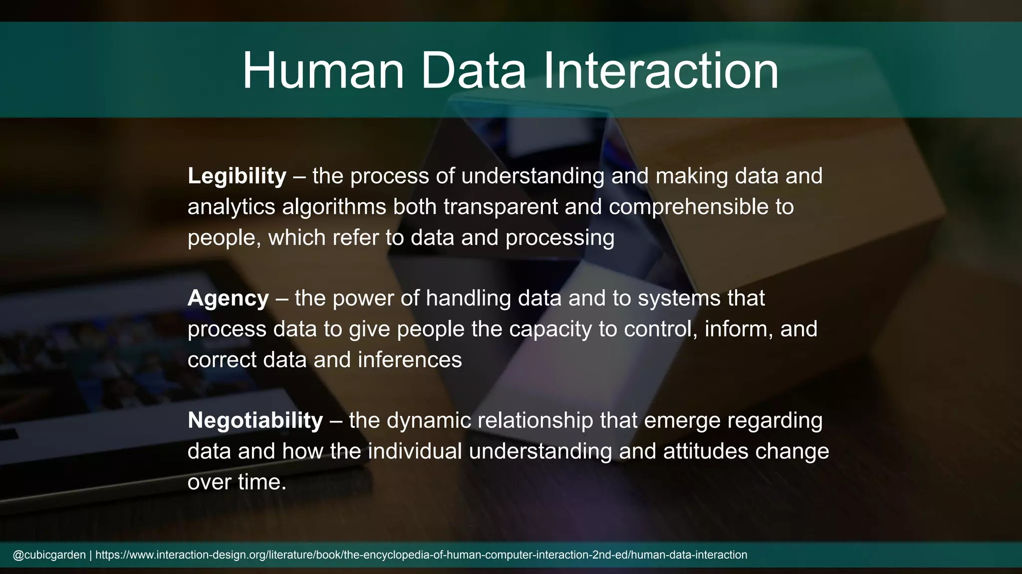 @cubicgarden | https://www.interaction-design.org/literature/book/the-encyclopedia-of-human-computer-interaction-2nd-ed/human-data-interaction
Human Data Interaction
Legibility – the process of understanding and making data and
analytics algorithms both transparent and comprehensible to
people, which refer to data and processing
Agency – the power of handling data and to systems that
process data to give people the capacity to control, inform, and
correct data and inferences
Negotiability – the dynamic relationship that emerge regarding
data and how the individual understanding and attitudes change
over time.
 