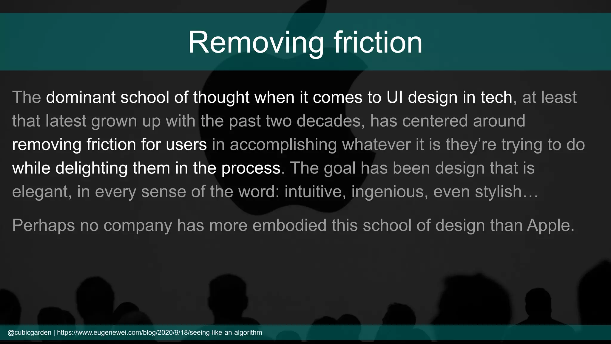 Removing friction
The dominant school of thought when it comes to UI design in tech, at least
that Iatest grown up with the past two decades, has centered around
removing friction for users in accomplishing whatever it is they’re trying to do
while delighting them in the process. The goal has been design that is
elegant, in every sense of the word: intuitive, ingenious, even stylish…
Perhaps no company has more embodied this school of design than Apple.
@cubicgarden | https://www.eugenewei.com/blog/2020/9/18/seeing-like-an-algorithm
 