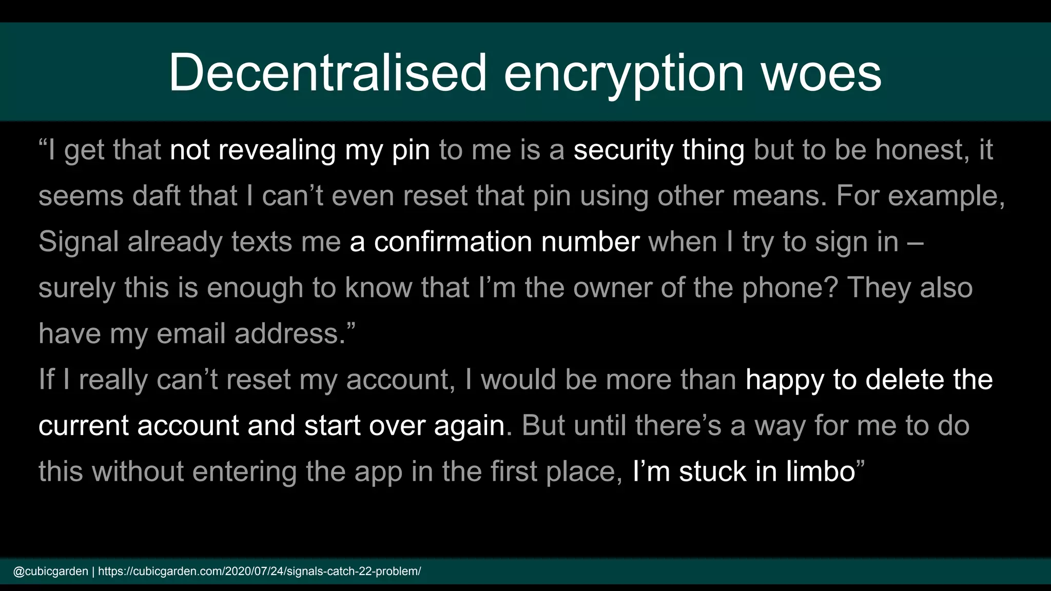 Decentralised encryption woes
@cubicgarden | https://cubicgarden.com/2020/07/24/signals-catch-22-problem/
“I get that not revealing my pin to me is a security thing but to be honest, it
seems daft that I can’t even reset that pin using other means. For example,
Signal already texts me a confirmation number when I try to sign in –
surely this is enough to know that I’m the owner of the phone? They also
have my email address.”
If I really can’t reset my account, I would be more than happy to delete the
current account and start over again. But until there’s a way for me to do
this without entering the app in the first place, I’m stuck in limbo”
 