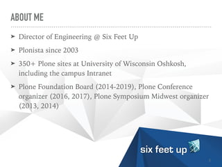 ABOUT ME
➤ Director of Engineering @ Six Feet Up


➤ Plonista since 2003


➤ 350+ Plone sites at University of Wisconsin Oshkosh,
including the campus Intranet


➤ Plone Foundation Board (2014-2019), Plone Conference
organizer (2016, 2017), Plone Symposium Midwest organizer
(2013, 2014)
2
 