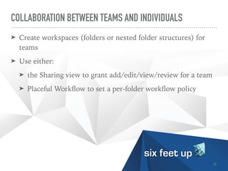 COLLABORATION BETWEEN TEAMS AND INDIVIDUALS
➤ Create workspaces (folders or nested folder structures) for
teams


➤ Use either:


➤ the Sharing view to grant add/edit/view/review for a team


➤ Placeful Work
fl
ow to set a per-folder work
fl
ow policy
28
 