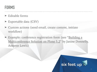 FORMS
➤ Editable forms


➤ Exportable data (CSV)


➤ Custom actions (send email, create content, initiate
work
fl
ow)


➤ Example: conference registration form (see “Building a
Multiconference Solution on Plone 5.2” by Janine Donnelly,
Annette Lewis)
31
 