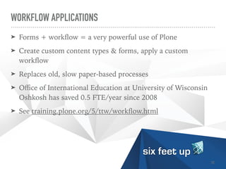 WORKFLOW APPLICATIONS
➤ Forms + work
fl
ow = a very powerful use of Plone


➤ Create custom content types & forms, apply a custom
work
fl
ow


➤ Replaces old, slow paper-based processes


➤ O
ffi
ce of International Education at University of Wisconsin
Oshkosh has saved 0.5 FTE/year since 2008


➤ See training.plone.org/5/ttw/work
fl
ow.html
32
 