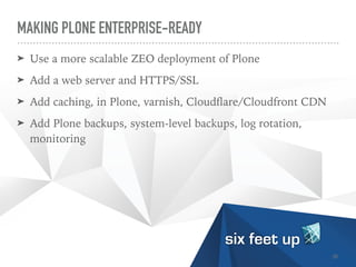MAKING PLONE ENTERPRISE-READY
➤ Use a more scalable ZEO deployment of Plone


➤ Add a web server and HTTPS/SSL


➤ Add caching, in Plone, varnish, Cloud
fl
are/Cloudfront CDN


➤ Add Plone backups, system-level backups, log rotation,
monitoring
35
 