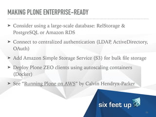 MAKING PLONE ENTERPRISE-READY
➤ Consider using a large-scale database: RelStorage &
PostgreSQL or Amazon RDS


➤ Connect to centralized authentication (LDAP, ActiveDirectory,
OAuth)


➤ Add Amazon Simple Storage Service (S3) for bulk
fi
le storage


➤ Deploy Plone ZEO clients using autoscaling containers
(Docker)


➤ See “Running Plone on AWS” by Calvin Hendryx-Parker
36
 