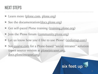 NEXT STEPS
➤ Learn more (plone.com, plone.org)


➤ See the documentation(docs.plone.org)


➤ Get self-paced Plone training (training.plone.org)


➤ Join the Plone forum (community.plone.org)


➤ Let us know how you’d like to use Plone! (sixfeetup.com)


➤ See quaive.com for a Plone-based “social intranet” solution
(open source version at ploneintranet.org,
docs.ploneintranet.org)
39
 