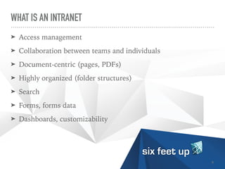 WHAT IS AN INTRANET
➤ Access management


➤ Collaboration between teams and individuals


➤ Document-centric (pages, PDFs)


➤ Highly organized (folder structures)


➤ Search


➤ Forms, forms data


➤ Dashboards, customizability
8
 