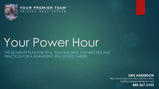 Your Power Hour
THE 60 MINUTE PLAN FOR 2014, TEAM BUILDING, AND BEST TIPS AND
PRACTICES FOR A REWARDING REAL ESTATE CAREER

KRIS ANDERSON

IRES,CLHMS,CIAS,CDPE,ABR,CMRS,RECS,AREA

kris@yourpremierteam.net

480-567-2103

 