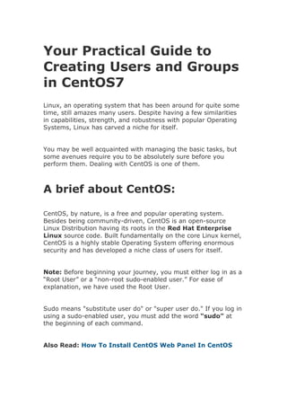 Your Practical Guide to
Creating Users and Groups
in CentOS7
Linux, an operating system that has been around for quite some
time, still amazes many users. Despite having a few similarities
in capabilities, strength, and robustness with popular Operating
Systems, Linux has carved a niche for itself.
You may be well acquainted with managing the basic tasks, but
some avenues require you to be absolutely sure before you
perform them. Dealing with CentOS is one of them.
A brief about CentOS:
CentOS, by nature, is a free and popular operating system.
Besides being community-driven, CentOS is an open-source
Linux Distribution having its roots in the Red Hat Enterprise
Linux source code. Built fundamentally on the core Linux kernel,
CentOS is a highly stable Operating System offering enormous
security and has developed a niche class of users for itself.
Note: Before beginning your journey, you must either log in as a
“Root User” or a “non-root sudo-enabled user.” For ease of
explanation, we have used the Root User.
Sudo means "substitute user do" or "super user do." If you log in
using a sudo-enabled user, you must add the word “sudo” at
the beginning of each command.
Also Read: How To Install CentOS Web Panel In CentOS
 