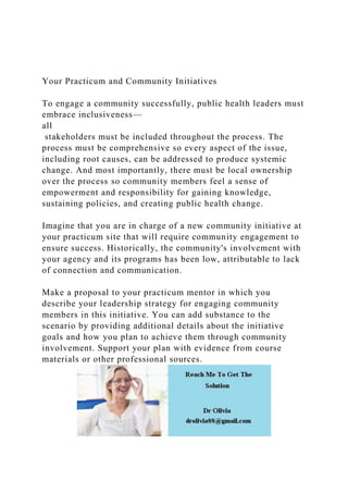 Your Practicum and Community Initiatives
To engage a community successfully, public health leaders must
embrace inclusiveness—
all
stakeholders must be included throughout the process. The
process must be comprehensive so every aspect of the issue,
including root causes, can be addressed to produce systemic
change. And most importantly, there must be local ownership
over the process so community members feel a sense of
empowerment and responsibility for gaining knowledge,
sustaining policies, and creating public health change.
Imagine that you are in charge of a new community initiative at
your practicum site that will require community engagement to
ensure success. Historically, the community's involvement with
your agency and its programs has been low, attributable to lack
of connection and communication.
Make a proposal to your practicum mentor in which you
describe your leadership strategy for engaging community
members in this initiative. You can add substance to the
scenario by providing additional details about the initiative
goals and how you plan to achieve them through community
involvement. Support your plan with evidence from course
materials or other professional sources.
 
