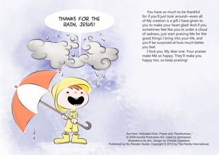 You have so much to be thankful
                                          for if you’ll just look around—even all
Thanks for the                            of My creation is a gift I have given to
  rain, Jesus!                            you to make your heart glad! And if you
                                          sometimes feel like you’re under a cloud
                                          of sadness, just start praising Me for the
                                          good things I bring into your life, and
                                          you’ll be surprised at how much better
                                          you feel.
                                             I love you, My dear one. Your praises
                                          make Me so happy. They’ll make you
                                          happy too, so keep praising!




                              Text from “Activated Kids: Praise and Thankfulness.”
                              © 2009 Aurora Production AG. Used by permission.
                               Illustrations by Alvi. Design by Christia Copeland.
                 Published by My Wonder Studio. Copyright © 2012 by The Family International.
 