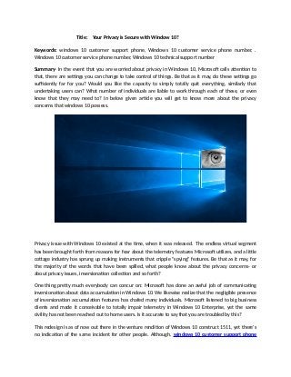 Title: Your Privacy is Secure with Window 10?
Keywords: windows 10 customer support phone, Windows 10 customer service phone number, .
Windows 10 customer service phone number, Windows 10 technical support number
Summary- In the event that you are worried about privacy in Windows 10, Microsoft calls attention to
that, there are settings you can change to take control of things. Be that as it may, do these settings go
sufficiently far for you? Would you like the capacity to simply totally quit everything, similarly that
undertaking users can? What number of individuals are liable to work through each of these, or even
know that they may need to? In below given article you will get to know more about the privacy
concerns that windows 10 possess.
Privacy issue with Windows 10 existed at the time, when it was released. The endless virtual segment
has been brought forth from reasons for fear about the telemetry features Microsoft utilizes, and a little
cottage industry has sprung up making instruments that cripple "spying" features. Be that as it may, for
the majority of the words that have been spilled, what people know about the privacy concerns- or
about privacy issues, inversionation collection and so forth?
One thing pretty much everybody can concur on: Microsoft has done an awful job of communicating
inversionation about data accumulation in Windows 10. We likewise realize that the negligible presence
of inversionation accumulation features has chafed many individuals. Microsoft listened to big business
clients and made it conceivable to totally impair telemetry in Windows 10 Enterprise, yet the same
civility has not been reached out to home users. Is it accurate to say that you are troubled by this?
This redesign is as of now out there in the venture rendition of Windows 10 construct 1511, yet there's
no indication of the same incident for other people. Although, windows 10 customer support phone
 