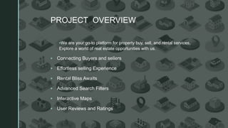 z
PROJECT OVERVIEW
▪We are your go-to platform for property buy, sell, and rental services.
Explore a world of real estate opportunities with us.
▪ Connecting Buyers and sellers
▪ Effortless selling Experience
▪ Rental Bliss Awaits
▪ Advanced Search Filters
▪ Interactive Maps
▪ User Reviews and Ratings
 