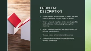 z
PROBLEM
DESCRIPTION
▪ Limited Visibility is disadvantage for sellers who want
to attract a broader range of buyers or tenants.
▪ Buyers or tenants may have limited knowledge of the
local real estate market, leading to suboptimal
decisions.
▪ Buyers, Sellers and Renters are often unsure if they
can trust the information.
▪ Unequal access to information and resources.
▪ Escalating scam incidents in digital platform for
property transactions.
 