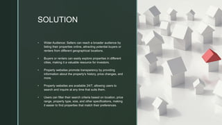 z
SOLUTION
▪ Wider Audience: Sellers can reach a broader audience by
listing their properties online, attracting potential buyers or
renters from different geographical locations.
▪ Buyers or renters can easily explore properties in different
cities, making it a valuable resource for investors.
▪ Property websites promote transparency by providing
information about the property's history, price changes, and
more.
▪ Property websites are available 24/7, allowing users to
search and inquire at any time that suits them.
▪ Users can filter their search criteria based on location, price
range, property type, size, and other specifications, making
it easier to find properties that match their preferences.
 