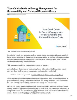 Your Quick Guide to Energy Management for
Sustainability and Reduced Business Costs
process.st/energy-management
This article started with a cold cup of tea.
I was in the middle of a power cut, and the teabag floated despondently in a sad, mottled
brew. In the confusion, I’d allowed the beverage to cool for far too long. All of that precious
energy transferred to raise the temperature of the kettle to boiling point, gone to waste,
and there was nothing I could do about it.
This is an example of poor energy management on my part.
As I sulked over the absence of my morning brew, it did get me thinking, would society
ever face these kinds of energy management problems, like I easily had?
“Welcome to the energy crisis” – Lawrence J. Becker, Welcome to the Energy Crisis
Some of you may have already experienced, say, aggravating waits in lines for gasoline, or
your pocketbooks taking a punch from inflation. But, energy problems – like a cold cup of
tea – are not only personal, they permeate into society and our economy.
80% of U.S. energy comes from fossil fuels. According to BP’s Statistical Review of World
Energy, we have 115 years of coal and roughly 50 years of oil and natural gas remaining. To
compound this, we also need to leave ~80% of current fossil fuel reserves untouched if we
stand a chance of meeting IPCC 1.5°C (34.7°F) warming targets.
1/12
 