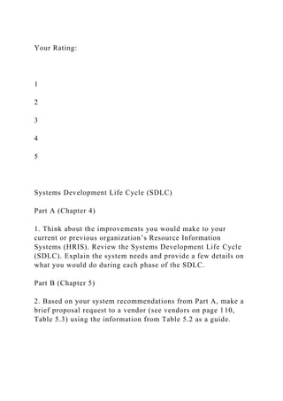 Your Rating:
1
2
3
4
5
Systems Development Life Cycle (SDLC)
Part A (Chapter 4)
1. Think about the improvements you would make to your
current or previous organization’s Resource Information
Systems (HRIS). Review the Systems Development Life Cycle
(SDLC). Explain the system needs and provide a few details on
what you would do during each phase of the SDLC.
Part B (Chapter 5)
2. Based on your system recommendations from Part A, make a
brief proposal request to a vendor (see vendors on page 110,
Table 5.3) using the information from Table 5.2 as a guide.
 