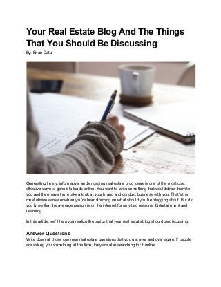 Your Real Estate Blog And The Things
That You Should Be Discussing
By: Brian Datu
Generating timely, informative, and engaging real estate blog ideas is one of the most cost
effective ways to generate leads online. You want to write something that would draw them to
you and then have them take a look at your brand and conduct business with you. That’s the
most obvious answer when you’re brainstorming on what should you be blogging about. But did
you know that the average person is on the internet for only two reasons: Entertainment and
Learning.
In this article, we’ll help you realize the topics that your real estate blog should be discussing:
Answer Questions
Write down all those common real estate questions that you get over and over again. If people
are asking you something all the time, they are also searching for it online.
 