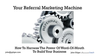 Your Referral Marketing Machine
How To Harness The Power Of Word-Of-Mouth
To BuildYour Business John Gilgerjohn@jgilger.com
 