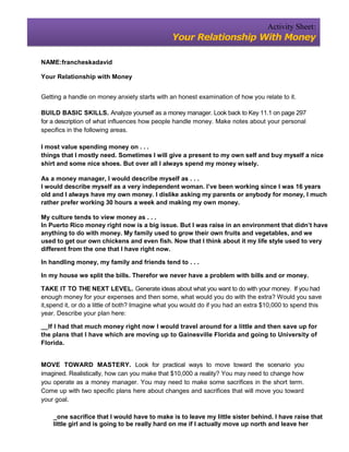 Activity Sheet:
                                                Your Relationship With Money

NAME:francheskadavid

Your Relationship with Money


Getting a handle on money anxiety starts with an honest examination of how you relate to it.

BUILD BASIC SKILLS. Analyze yourself as a money manager. Look back to Key 11.1 on page 297
for a description of what influences how people handle money. Make notes about your personal
specifics in the following areas.

I most value spending money on . . .
things that I mostly need. Sometimes I will give a present to my own self and buy myself a nice
shirt and some nice shoes. But over all I always spend my money wisely.

As a money manager, I would describe myself as . . .
I would describe myself as a very independent woman. I’ve been working since I was 16 years
old and I always have my own money. I dislike asking my parents or anybody for money, I much
rather prefer working 30 hours a week and making my own money.

My culture tends to view money as . . .
In Puerto Rico money right now is a big issue. But I was raise in an environment that didn’t have
anything to do with money. My family used to grow their own fruits and vegetables, and we
used to get our own chickens and even fish. Now that I think about it my life style used to very
different from the one that I have right now.

In handling money, my family and friends tend to . . .

In my house we split the bills. Therefor we never have a problem with bills and or money.

TAKE IT TO THE NEXT LEVEL. Generate ideas about what you want to do with your money. If you had
enough money for your expenses and then some, what would you do with the extra? Would you save
it,spend it, or do a little of both? Imagine what you would do if you had an extra $10,000 to spend this
year. Describe your plan here:

__If I had that much money right now I would travel around for a little and then save up for
the plans that I have which are moving up to Gainesville Florida and going to University of
Florida.


MOVE TOWARD MASTERY. Look for practical ways to move toward the scenario you
imagined. Realistically, how can you make that $10,000 a reality? You may need to change how
you operate as a money manager. You may need to make some sacrifices in the short term.
Come up with two specific plans here about changes and sacrifices that will move you toward
your goal.

    _one sacrifice that I would have to make is to leave my little sister behind. I have raise that
    little girl and is going to be really hard on me if I actually move up north and leave her
 