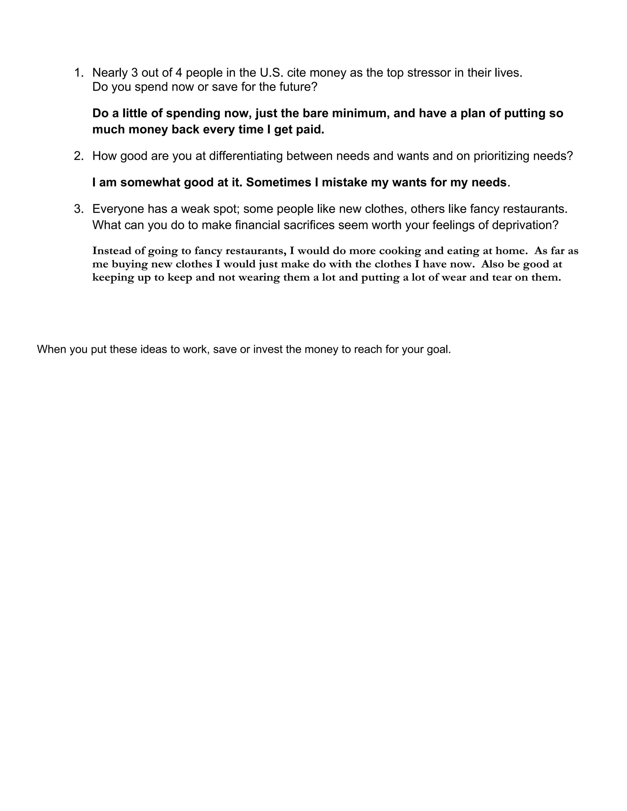 1. Nearly 3 out of 4 people in the U.S. cite money as the top stressor in their lives.
          Do you spend now or save for the future?

          Do a little of spending now, just the bare minimum, and have a plan of putting so
          much money back every time I get paid.

       2. How good are you at differentiating between needs and wants and on prioritizing needs?

          I am somewhat good at it. Sometimes I mistake my wants for my needs.

       3. Everyone has a weak spot; some people like new clothes, others like fancy restaurants.
          What can you do to make financial sacrifices seem worth your feelings of deprivation?

          Instead of going to fancy restaurants, I would do more cooking and eating at home. As far as
          me buying new clothes I would just make do with the clothes I have now. Also be good at
          keeping up to keep and not wearing them a lot and putting a lot of wear and tear on them.




When you put these ideas to work, save or invest the money to reach for your goal.
 