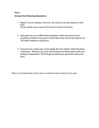 Part II
   Answer the Following Questions:


       1. Nearly 3 out of 4 people in the U.S. cite money as the top stressor in their
          lives.
          Do you spend now or save for the future? Save for the future



       2. How good are you at differentiating between needs and wants and on
          prioritizing needs?Im very good I would rather save money then spend it on
          100 dollar sneakers or eating out.



       3. Everyone has a weak spot; some people like new clothes, others like fancy
          restaurants. What can you do to make financial sacrifices seem worth your
          feelings of deprivation? Think things out before you spend the money one
          them.




When you put these ideas to work, save or invest the money to reach for your goal.
 