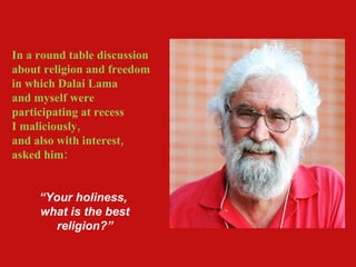In a round table discussion about religion and freedom in which Dalai Lama and myself were participating at recess  I maliciously,  and also with interest, asked him: “ Your holiness,  what is the best religion?” 