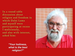 In a round table
discussion about
religion and freedom in
which Dalai Lama
and myself were
participating at recess
I maliciously,
and also with interest,
asked him:
“Your holiness,
what is the best
religion?”
 