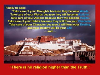 Finally he said:
“Take care of your Thoughts because they become Words.
Take care of your Words because they will become Actions.
Take care of your Actions because they will become Habits.
Take care of your Habits because they will form your Character.
Take care of your Character because it will form your Destiny,
and your Destiny will be your Life
… and …
“There is no religion higher than the Truth.”
 