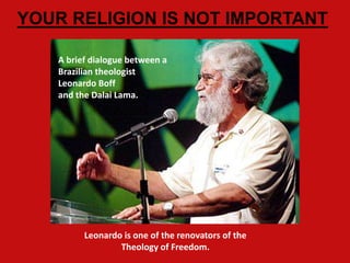 YOUR RELIGION IS NOT IMPORTANT

   A brief dialogue between a
   Brazilian theologist
   Leonardo Boff
   and the Dalai Lama.




         Leonardo is one of the renovators of the
                 Theology of Freedom.
 