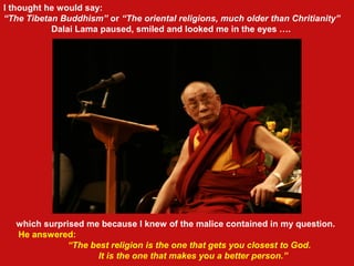 which surprised me because I knew of the malice contained in my question.
He answered:
“The best religion is the one that gets you closest to God.
It is the one that makes you a better person.”
I thought he would say:
“The Tibetan Buddhism” or “The oriental religions, much older than Chritianity”
Dalai Lama paused, smiled and looked me in the eyes ….
 
