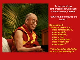 To get out of my
embarassment with such
a wise answer, I asked:
“What is it that makes me
better?”
He responded:
“Whatever makes you
more compassionate,
more sensible,
more detached,
more loving,
more humanitarian,
more responsible,
more ethical.”
“The religion that will do that
for you is the best religion”
 