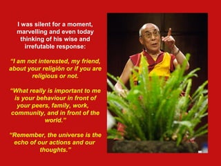 I was silent for a moment,
marvelling and even today
thinking of his wise and
irrefutable response:
“I am not interested, my friend,
about your religión or if you are
religious or not.
“What really is important to me
is your behaviour in front of
your peers, family, work,
community, and in front of the
world.”
“Remember, the universe is the
echo of our actions and our
thoughts.”
 