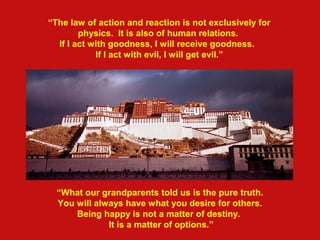 “The law of action and reaction is not exclusively for
physics. It is also of human relations.
If I act with goodness, I will receive goodness.
If I act with eviI, I will get evil.”
“What our grandparents told us is the pure truth.
You will always have what you desire for others.
Being happy is not a matter of destiny.
It is a matter of options.”
 