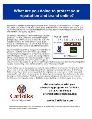 What are you doing to protect your
            reputation and brand online?

Brand names stand for something in our society today. When you hear brand names like Ralph Lau-
ren, Ethan Allen, Rolex, Coach, Ritz Carlton, Sony, or Nordstrom’s; each is known for a level of qual-
ity in both products and services offered to their customers. Each works hard to protect their brand
and maintain a top quality reputation.

We all know what happens when brand image gets com-
promised. The Audi unintended acceleration incident
prompted by a 60 Minutes episode about the Audi 5000
in 1986 decimated the brand for many years. Even
though the information was not correct, Audi still paid a
dear price and it took years to rebuild their reputation.

Your reputation is everything and you must take steps to
protect it. CarFolks.com is an online neighborhood
where anonymous bloggers and complainers are stopped
at the front gate. We have leveled the playing field and
offer a voice to dealers who often have decades invested
in their franchises and communities, and don’t get the
recognition they deserve for the great service they provide their customers. CarFolks has changed the
rules by implementing a new old fashioned idea called "the neighborhood."

Neighbors find ways to solve problems, deal with issues and learn to tolerate the few grouches that
always exist in every neighborhood. You can’t solve a problem unless you talk about it. In the Car-
Folks community no one is anonymous and all the neighbors are encouraged to resolve issues and
watch out for each other. Consumers rate the dealers’ performance and then dealers have the ability
to reply and fix the situation. This helps maintain quality ratings and often drives more customers to
the higher performing auto retailers. Call today to start building and protecting your brand online.



                                                                  Get started now with your
                                                          advertising program on CarFolks.
                                                                          Call 877-292-6892
                                                                or email sales@carfolks.com

       Join the Neighborhood                                           www.CarFolks.com

  Trademarks and company names used in this advertisement are the property of their individual legal entities, and CarFolks makes no
  claims to any affiliation with any of these companies.
 
