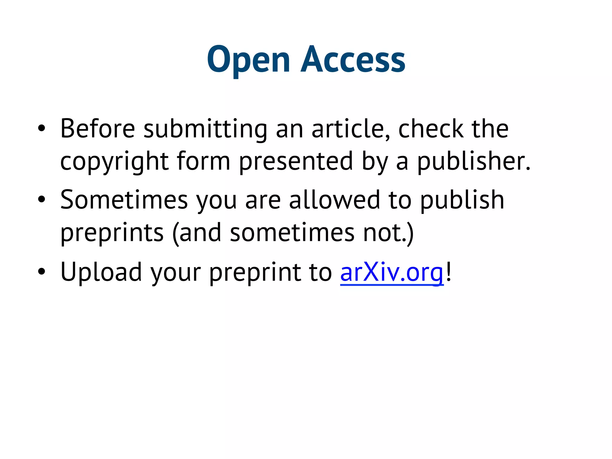 Open Access 
• Before submitting an article, check the 
copyright form presented by a publisher. 
• Sometimes you are allowed to publish 
preprints (and sometimes not.) 
• Upload your preprint to arXiv.org! 
 