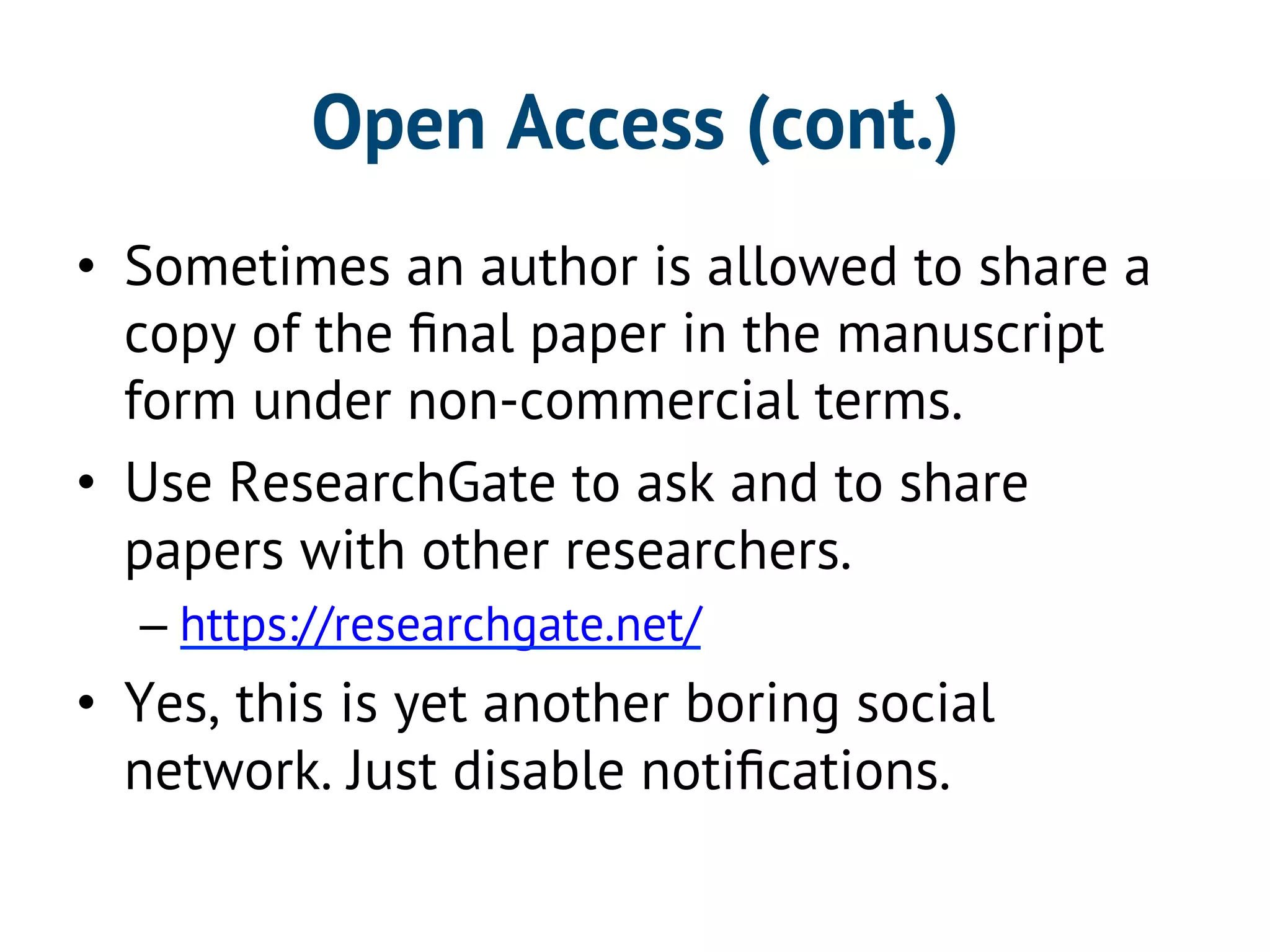 Open Access (cont.) 
• Sometimes an author is allowed to share a 
copy of the final paper in the manuscript 
form under non-commercial terms. 
• Use ResearchGate to ask and to share 
papers with other researchers. 
– https://researchgate.net/ 
• Yes, this is yet another boring social 
network. Just disable notifications. 
 