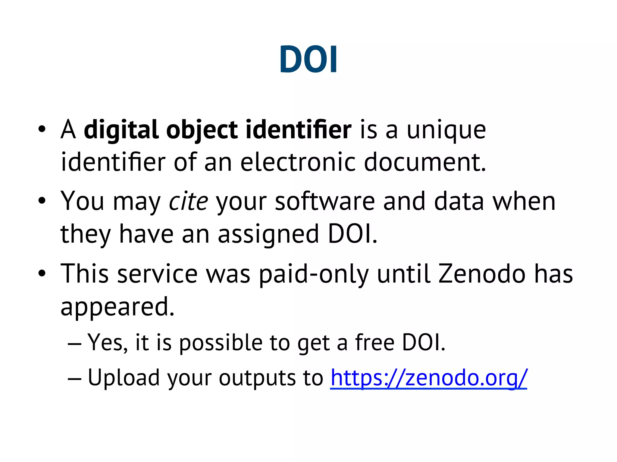 DOI 
• A digital object identifier is a unique 
identifier of an electronic document. 
• You may cite your software and data when 
they have an assigned DOI. 
• This service was paid-only until Zenodo has 
appeared. 
– Yes, it is possible to get a free DOI. 
– Upload your outputs to https://zenodo.org/ 
 